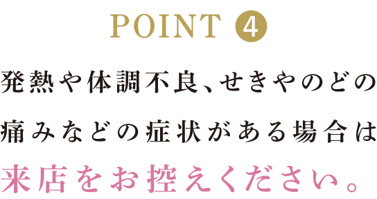 発熱や体調不良、せきやのどの痛みなどの症状がある場合は来店をお控えください。